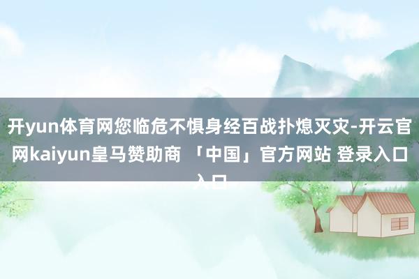 开yun体育网您临危不惧身经百战扑熄灭灾-开云官网kaiyun皇马赞助商 「中国」官方网站 登录入口