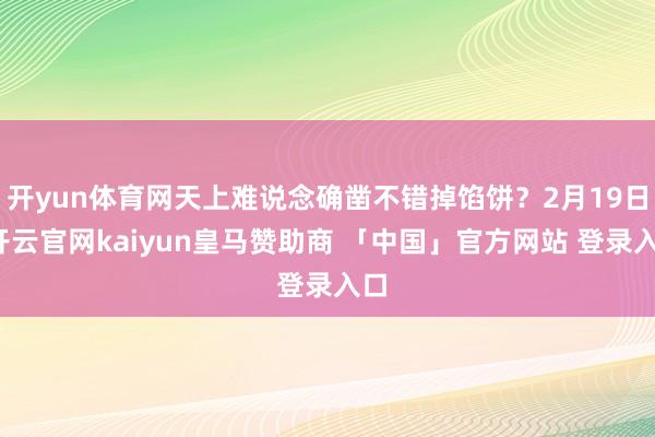 开yun体育网天上难说念确凿不错掉馅饼?2月19日-开云官网kaiyun皇马赞助商 「中国」官方网站 登录入口