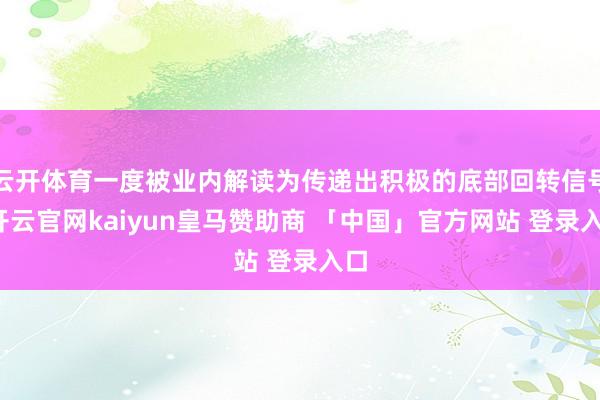 云开体育一度被业内解读为传递出积极的底部回转信号-开云官网kaiyun皇马赞助商 「中国」官方网站 登录入口