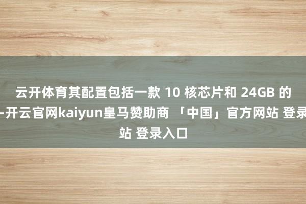 云开体育其配置包括一款 10 核芯片和 24GB 的内存-开云官网kaiyun皇马赞助商 「中国」官方网站 登录入口
