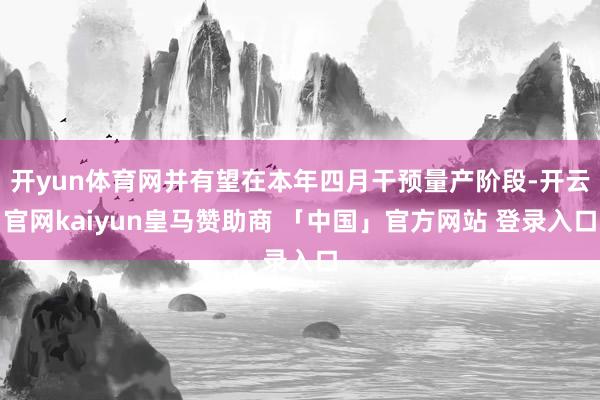 开yun体育网并有望在本年四月干预量产阶段-开云官网kaiyun皇马赞助商 「中国」官方网站 登录入口