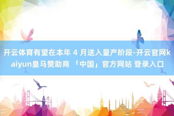 开云体育有望在本年 4 月送入量产阶段-开云官网kaiyun皇马赞助商 「中国」官方网站 登录入口