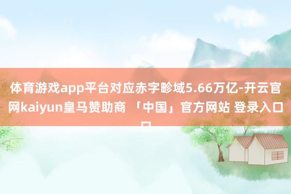 体育游戏app平台对应赤字畛域5.66万亿-开云官网kaiyun皇马赞助商 「中国」官方网站 登录入口