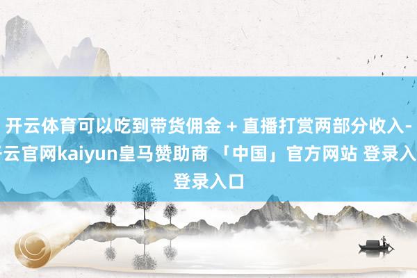 开云体育可以吃到带货佣金 + 直播打赏两部分收入-开云官网kaiyun皇马赞助商 「中国」官方网站 登录入口