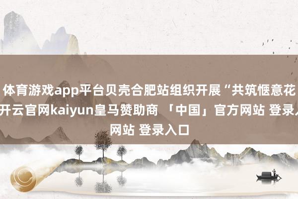 体育游戏app平台贝壳合肥站组织开展“共筑惬意花消-开云官网kaiyun皇马赞助商 「中国」官方网站 登录入口