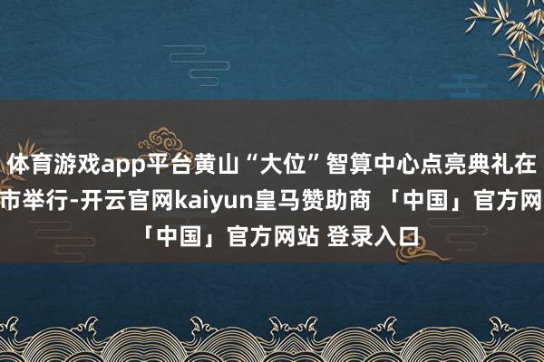 体育游戏app平台黄山“大位”智算中心点亮典礼在安徽省黄山市举行-开云官网kaiyun皇马赞助商 「中国」官方网站 登录入口