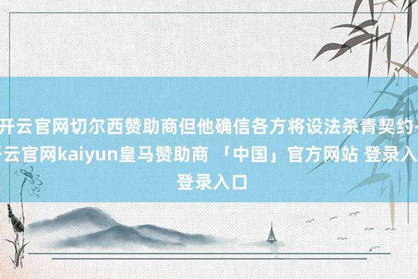 开云官网切尔西赞助商但他确信各方将设法杀青契约-开云官网kaiyun皇马赞助商 「中国」官方网站 登录入口
