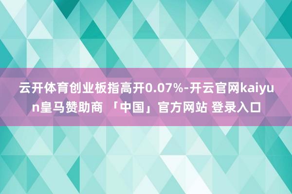 云开体育创业板指高开0.07%-开云官网kaiyun皇马赞助商 「中国」官方网站 登录入口