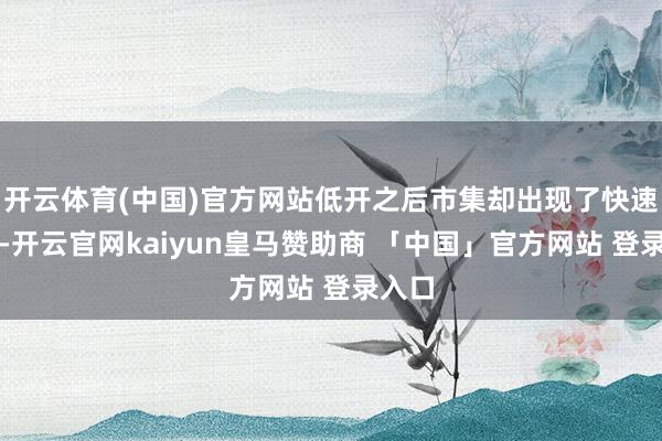开云体育(中国)官方网站低开之后市集却出现了快速反弹-开云官网kaiyun皇马赞助商 「中国」官方网站 登录入口