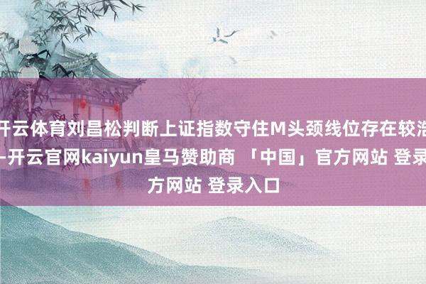 开云体育刘昌松判断上证指数守住M头颈线位存在较浩劫度-开云官网kaiyun皇马赞助商 「中国」官方网站 登录入口