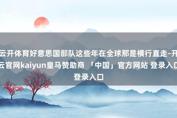 云开体育好意思国部队这些年在全球那是横行直走-开云官网kaiyun皇马赞助商 「中国」官方网站 登录入口