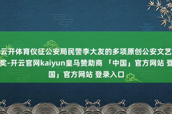 云开体育仪征公安局民警李大友的多项原创公安文艺作品获奖-开云官网kaiyun皇马赞助商 「中国」官方网站 登录入口
