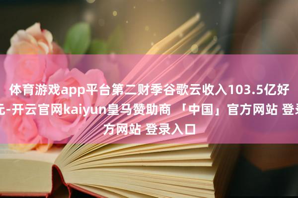 体育游戏app平台第二财季谷歌云收入103.5亿好意思元-开云官网kaiyun皇马赞助商 「中国」官方网站 登录入口